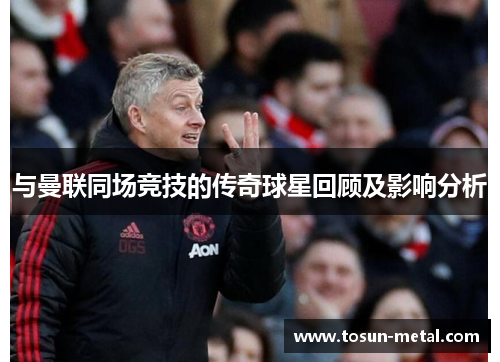 与曼联同场竞技的传奇球星回顾及影响分析