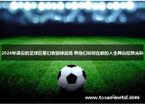 2024年退役的足球巨星们告别绿茵场 看他们如何在新的人生舞台绽放光彩