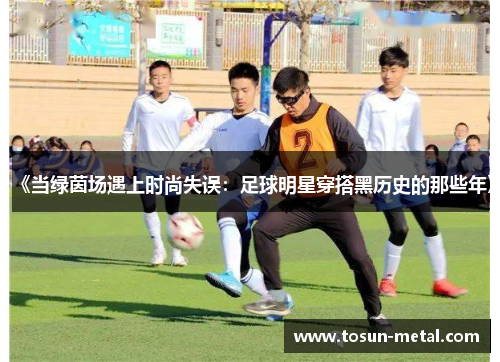 《当绿茵场遇上时尚失误：足球明星穿搭黑历史的那些年》