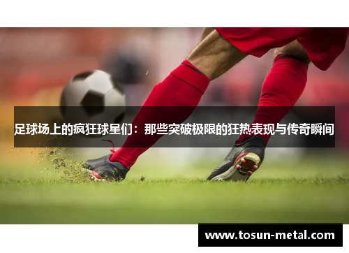 足球场上的疯狂球星们：那些突破极限的狂热表现与传奇瞬间