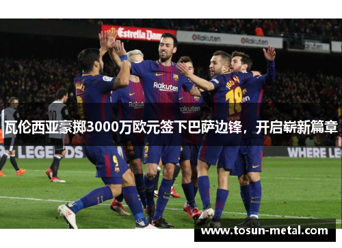 瓦伦西亚豪掷3000万欧元签下巴萨边锋，开启崭新篇章